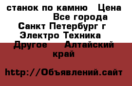 станок по камню › Цена ­ 29 000 - Все города, Санкт-Петербург г. Электро-Техника » Другое   . Алтайский край